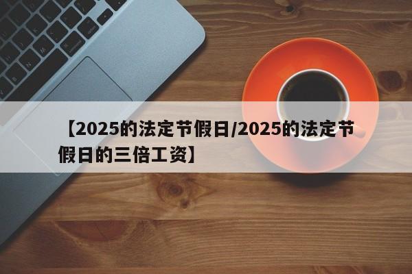 【2025的法定节假日/2025的法定节假日的三倍工资】