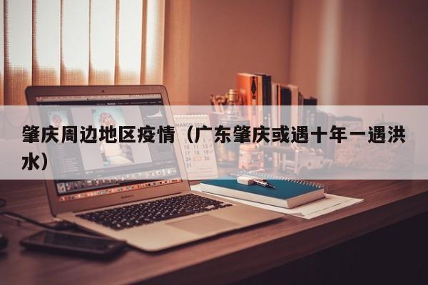 肇庆周边地区疫情(广东肇庆或遇十年一遇洪水)