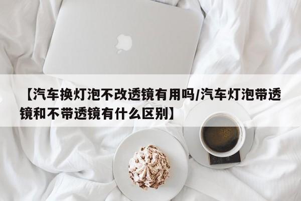 【汽车换灯泡不改透镜有用吗/汽车灯泡带透镜和不带透镜有什么区别】