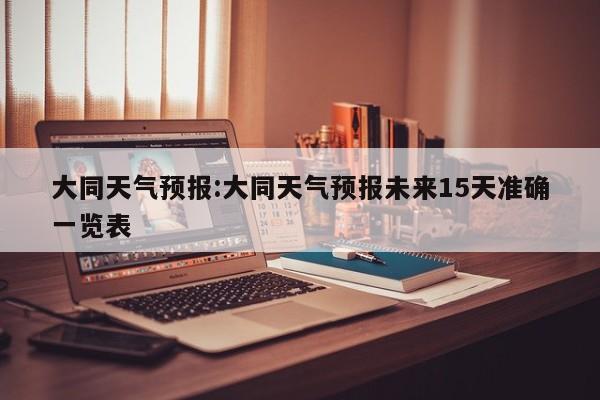 大同天气预报:大同天气预报未来15天准确一览表
