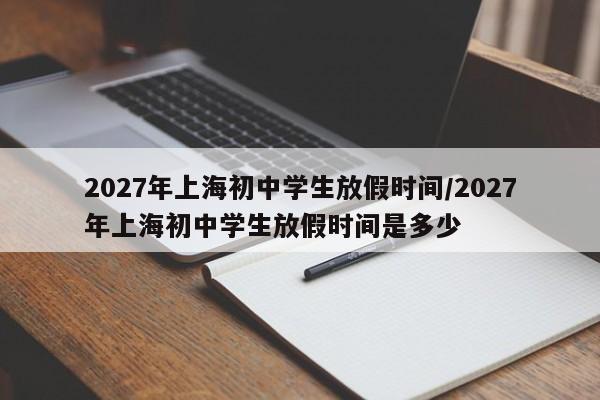 2027年上海初中学生放假时间/2027年上海初中学生放假时间是多少