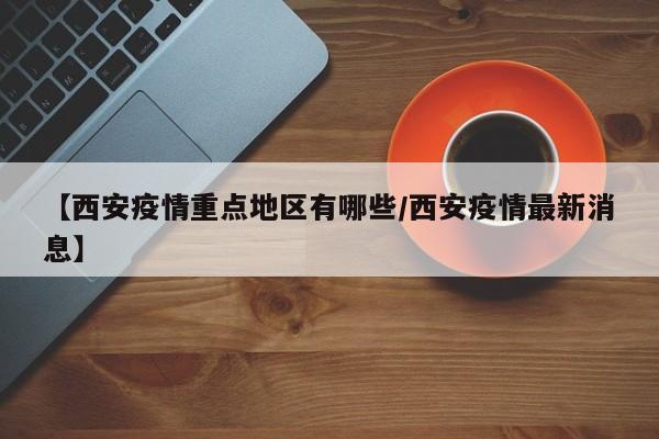 【西安疫情重点地区有哪些/西安疫情最新消息】