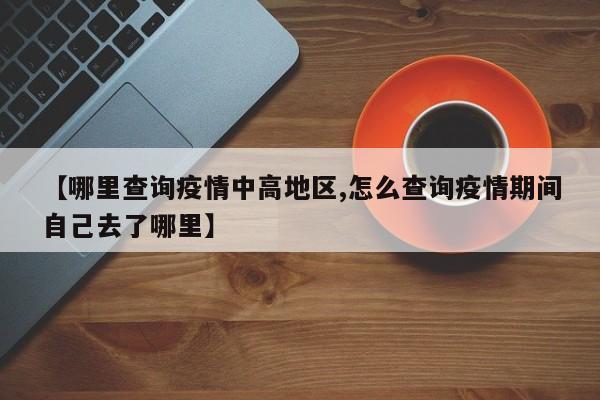 【哪里查询疫情中高地区,怎么查询疫情期间自己去了哪里】