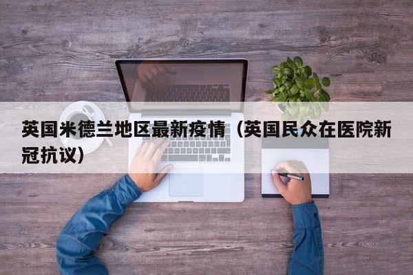 英国米德兰地区最新疫情(英国民众在医院新冠抗议)