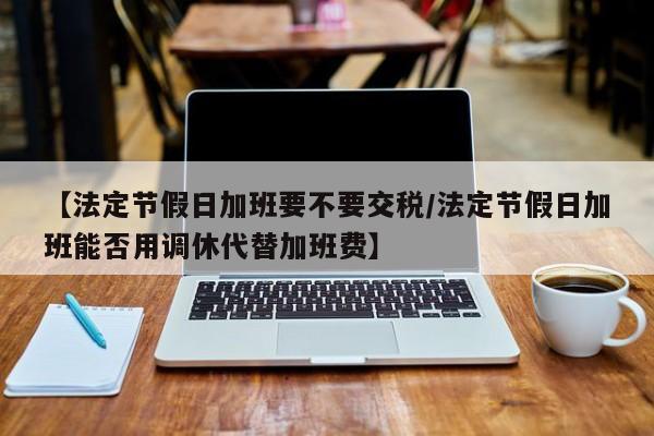 【法定节假日加班要不要交税/法定节假日加班能否用调休代替加班费】