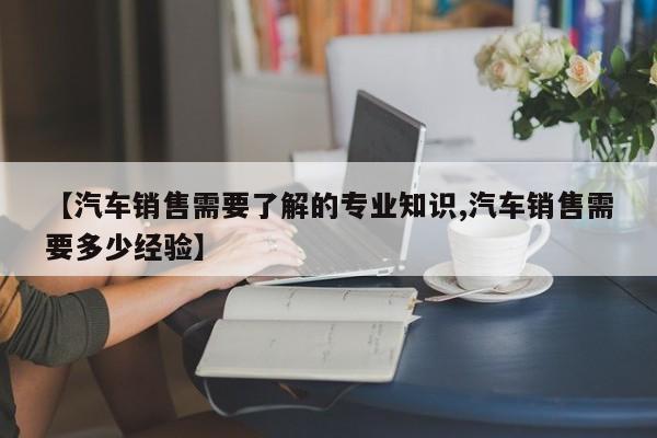 【汽车销售需要了解的专业知识,汽车销售需要多少经验】