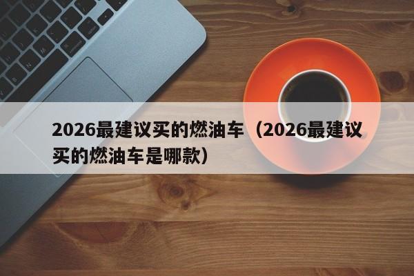 2026最建议买的燃油车(2026最建议买的燃油车是哪款)