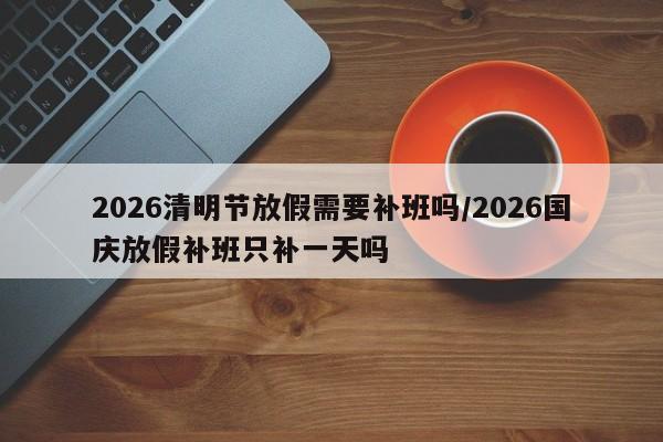 2026清明节放假需要补班吗/2026国庆放假补班只补一天吗