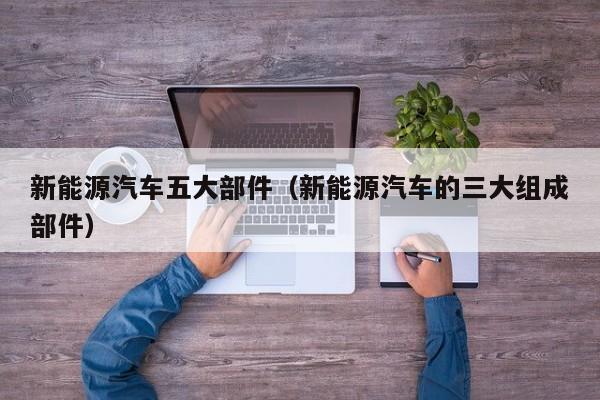 新能源汽车五大部件(新能源汽车的三大组成部件)