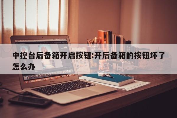 中控台后备箱开启按钮:开后备箱的按钮坏了怎么办