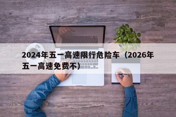 2024年五一高速限行危险车(2026年五一高速免费不)