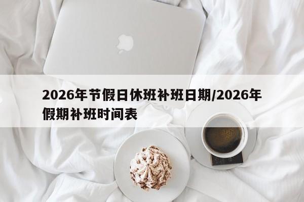 2026年节假日休班补班日期/2026年假期补班时间表