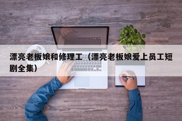 漂亮老板娘和修理工(漂亮老板娘爱上员工短剧全集)