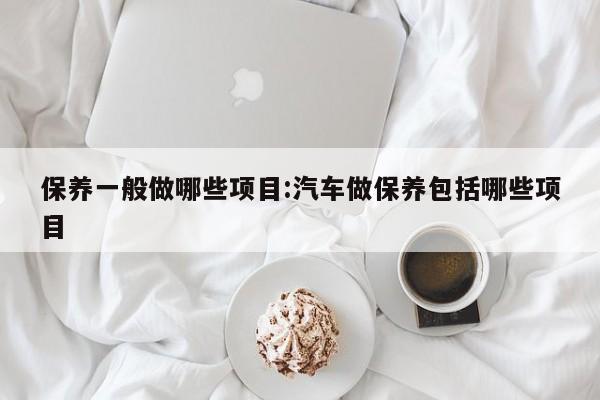 保养一般做哪些项目:汽车做保养包括哪些项目
