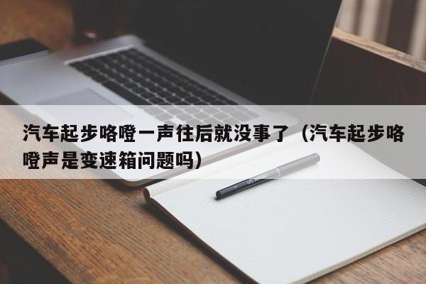 汽车起步咯噔一声往后就没事了(汽车起步咯噔声是变速箱问题吗)