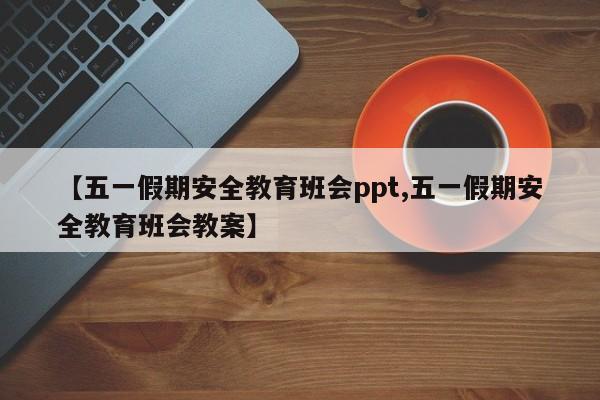 【五一假期安全教育班会ppt,五一假期安全教育班会教案】