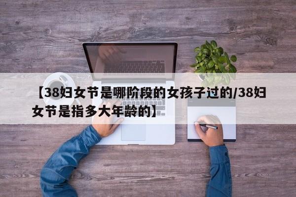【38妇女节是哪阶段的女孩子过的/38妇女节是指多大年龄的】