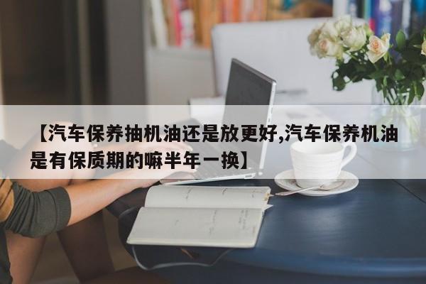 【汽车保养抽机油还是放更好,汽车保养机油是有保质期的嘛半年一换】
