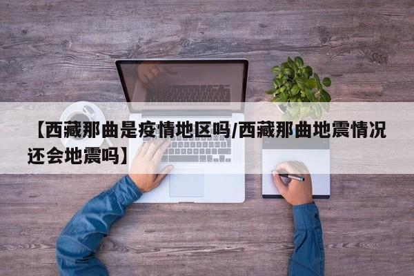 【西藏那曲是疫情地区吗/西藏那曲地震情况还会地震吗】