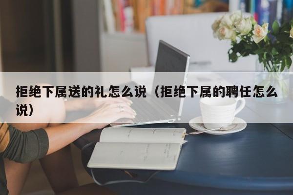拒绝下属送的礼怎么说(拒绝下属的聘任怎么说)