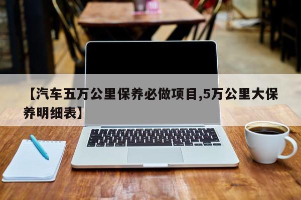 【汽车五万公里保养必做项目,5万公里大保养明细表】