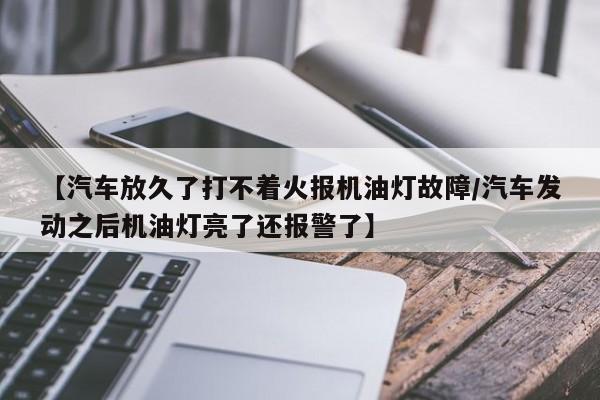 【汽车放久了打不着火报机油灯故障/汽车发动之后机油灯亮了还报警了】