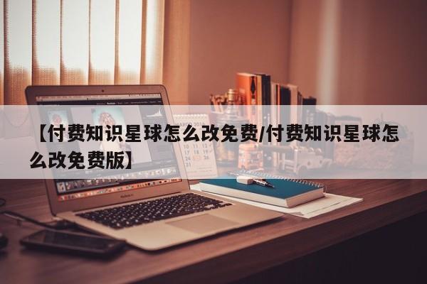 【付费知识星球怎么改免费/付费知识星球怎么改免费版】
