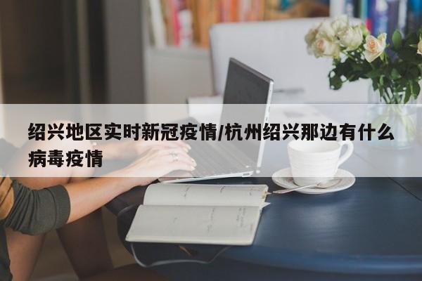 绍兴地区实时新冠疫情/杭州绍兴那边有什么病毒疫情