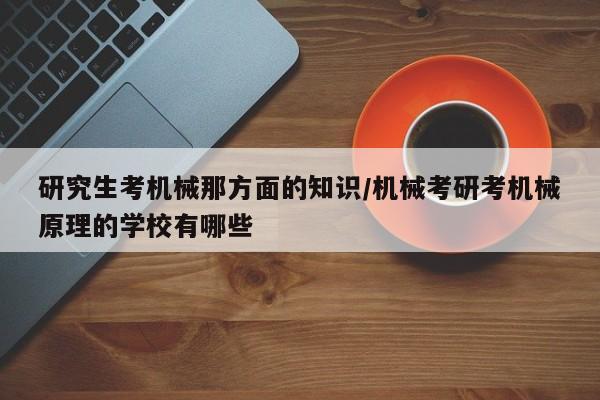 研究生考机械那方面的知识/机械考研考机械原理的学校有哪些