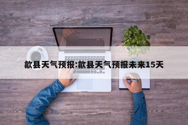 歙县天气预报:歙县天气预报未来15天