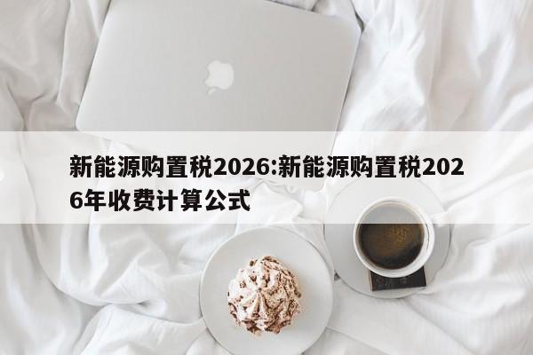 新能源购置税2026:新能源购置税2026年收费计算公式