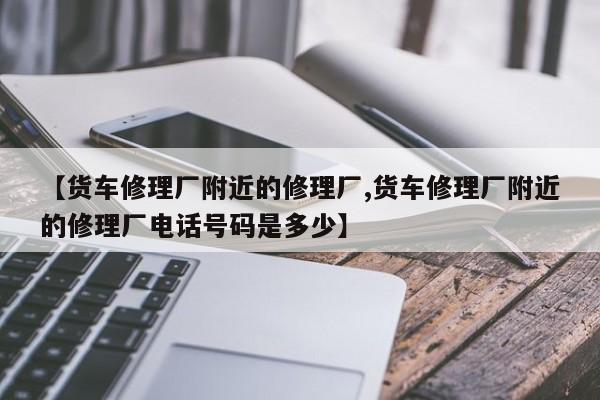 【货车修理厂附近的修理厂,货车修理厂附近的修理厂电话号码是多少】