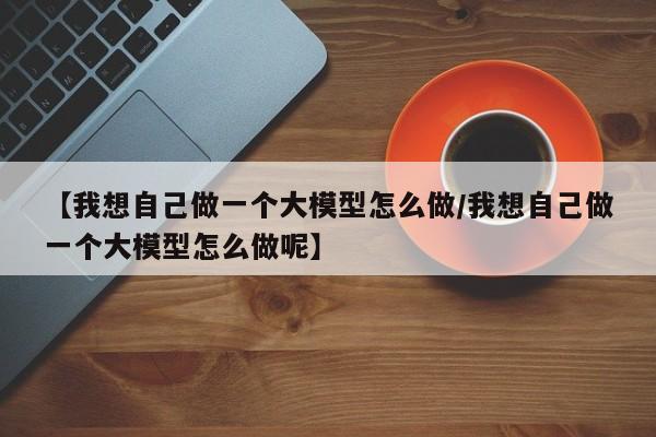 【我想自己做一个大模型怎么做/我想自己做一个大模型怎么做呢】