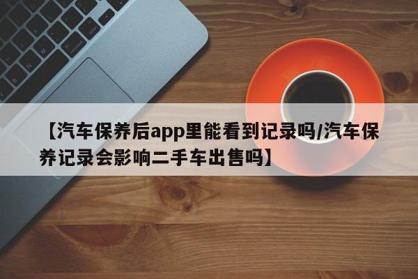 【汽车保养后app里能看到记录吗/汽车保养记录会影响二手车出售吗】