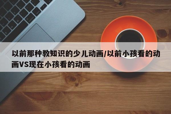 以前那种教知识的少儿动画/以前小孩看的动画VS现在小孩看的动画