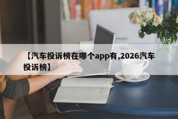 【汽车投诉榜在哪个app有,2026汽车投诉榜】