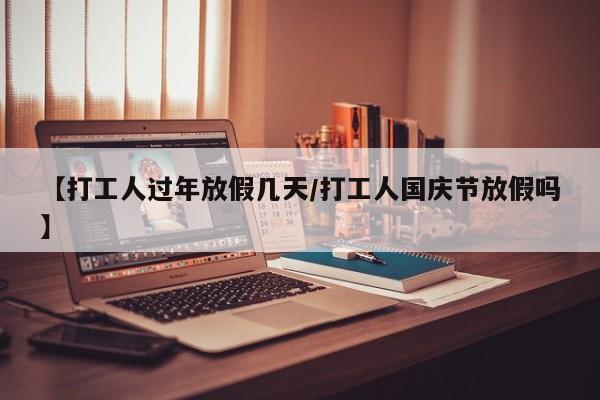 【打工人过年放假几天/打工人国庆节放假吗】
