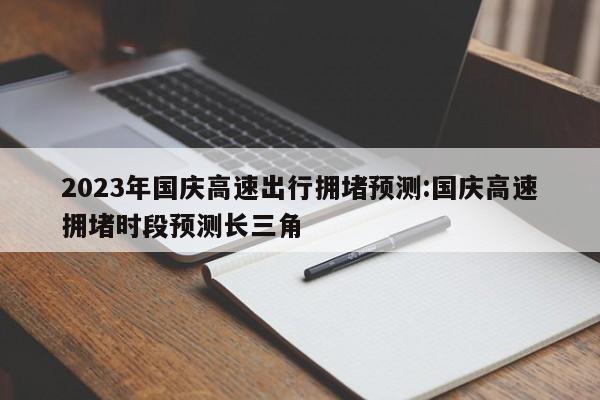 2023年国庆高速出行拥堵预测:国庆高速拥堵时段预测长三角