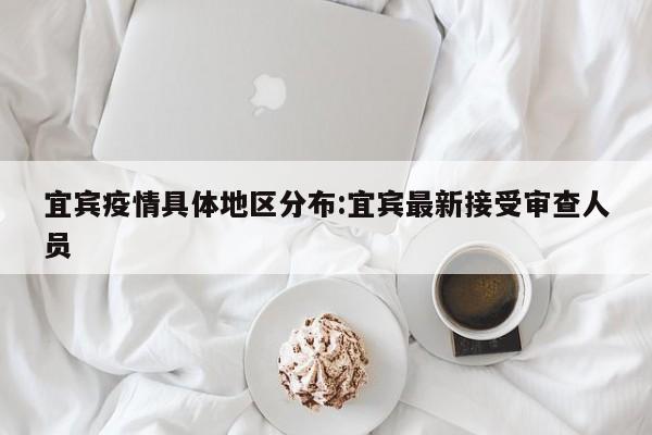 宜宾疫情具体地区分布:宜宾最新接受审查人员