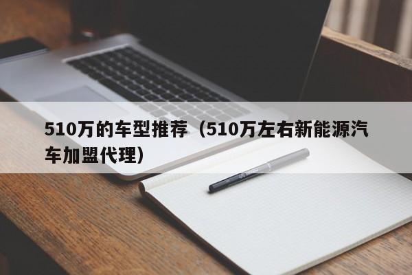 510万的车型推荐(510万左右新能源汽车加盟代理)